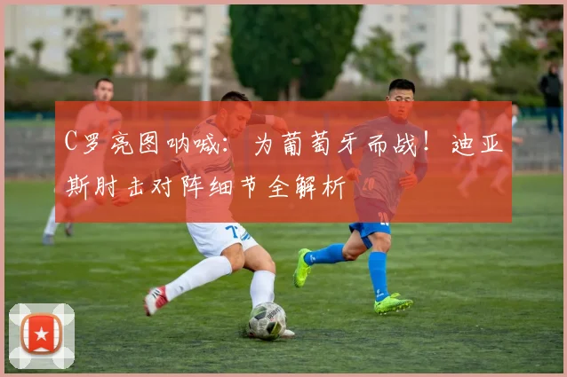 C罗亮图呐喊：为葡萄牙而战！迪亚斯肘击对阵细节全解析