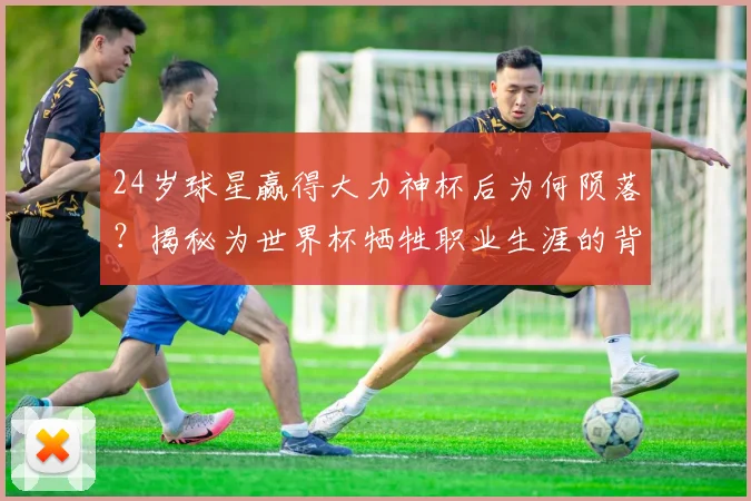24岁球星赢得大力神杯后为何陨落？揭秘为世界杯牺牲职业生涯的背后真相