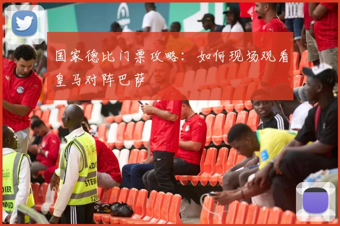 国家德比门票攻略：如何现场观看皇马对阵巴萨