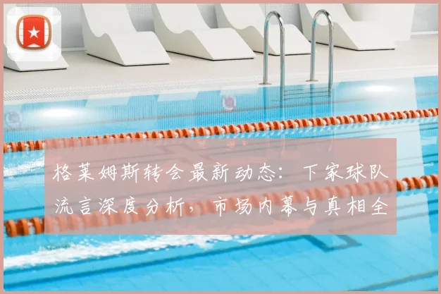 格莱姆斯转会最新动态:下家球队流言深度分析,市场内幕与真相全揭秘