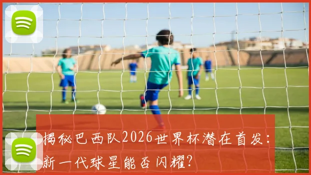 揭秘巴西队2026世界杯潜在首发：新一代球星能否闪耀？