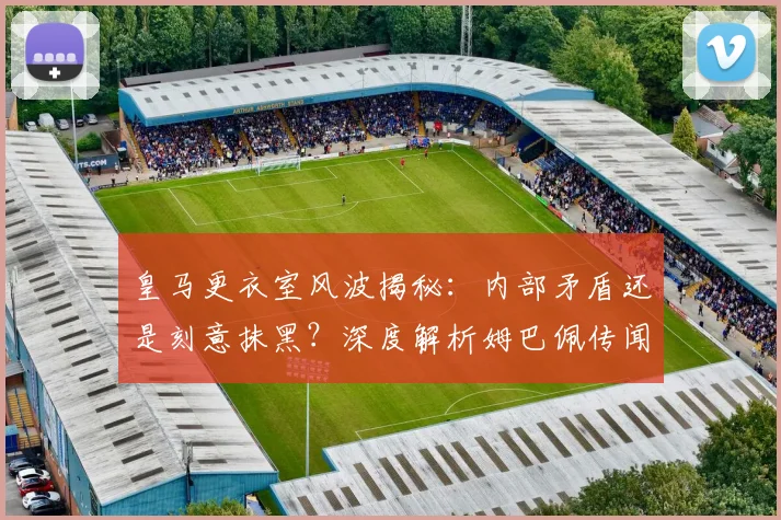 皇马更衣室风波揭秘：内部矛盾还是刻意抹黑？深度解析姆巴佩传闻始末