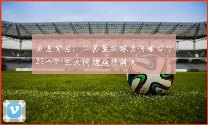 分差背后：江苏篮板球为何输辽宁22个？三大问题亟待解决