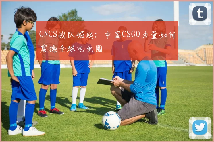 CNCS战队崛起:中国CSGO力量如何震撼全球电竞圈
