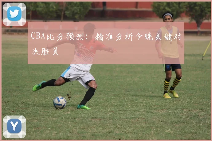 CBA比分预测:精准分析今晚关键对决胜负