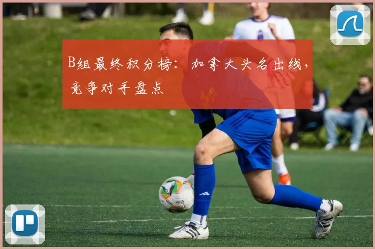 B组最终积分榜：加拿大头名出线，竞争对手盘点