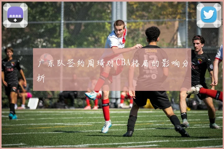 广东队签约周琦对CBA格局的影响分析