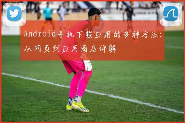 Android手机下载应用的多种方法：从网页到应用商店详解