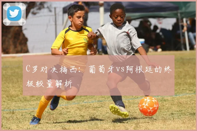C罗对决梅西:葡萄牙vs阿根廷的终极较量解析