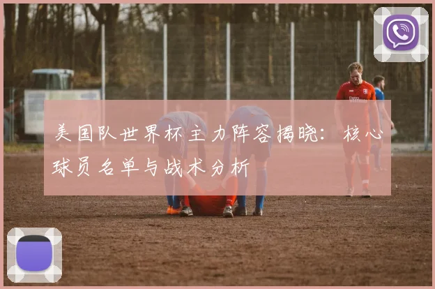 美国队世界杯主力阵容揭晓：核心球员名单与战术分析