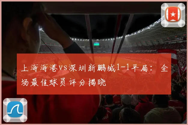 上海海港vs深圳新鹏城1-1平局：全场最佳球员评分揭晓