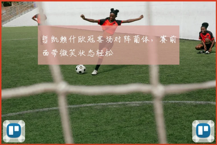 哲凯赖什欧冠客场对阵葡体，赛前面带微笑状态轻松