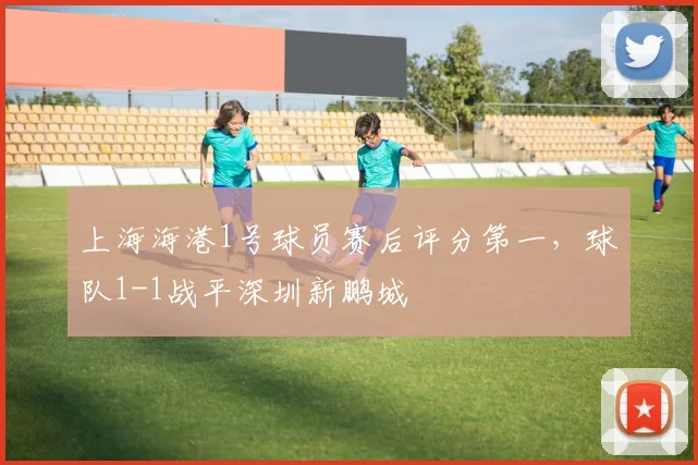 上海海港1号球员赛后评分第一，球队1-1战平深圳新鹏城