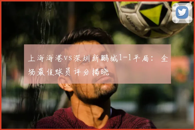 上海海港vs深圳新鹏城1-1平局：全场最佳球员评分揭晓