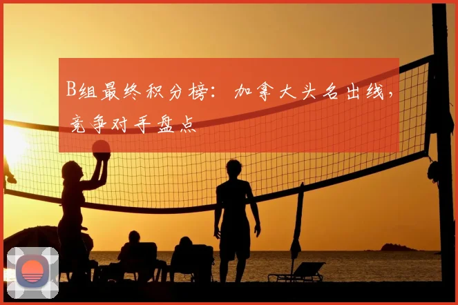 B组最终积分榜：加拿大头名出线，竞争对手盘点