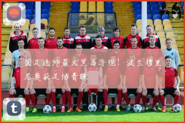 国足选帅最大黑马浮现！波兰穆里尼奥获足协青睐