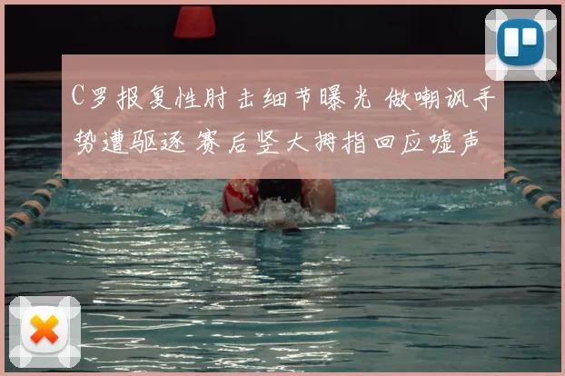 C罗报复性肘击细节曝光 做嘲讽手势遭驱逐 赛后竖大拇指回应嘘声