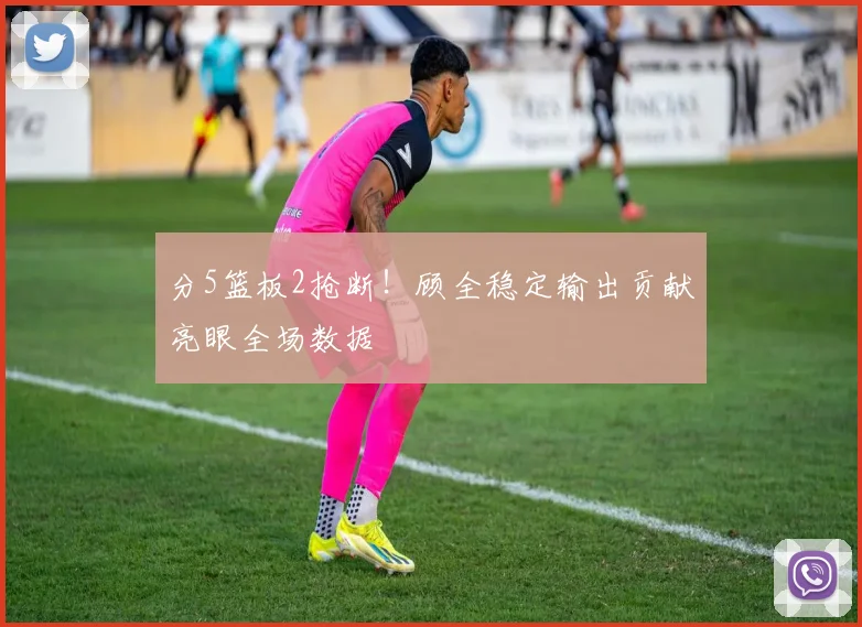 分5篮板2抢断！顾全稳定输出贡献亮眼全场数据